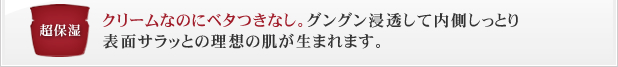 クリームなのにベタつきなし。グングン浸透して内側しっとり表面サラッとの理想の肌が生まれます。