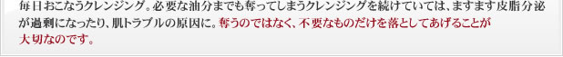 毎日おこなうクレンジング。必要な油分までも奪ってしまうクレンジングを続けていては、ますます皮脂分泌が過剰になったり、肌トラブルの原因に。奪うのではなく、不要なものだけを落としてあげることが大切なのです。