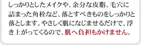 しっかりとしたメイクや、余分な皮脂、毛穴に詰まった角栓など、落とすべきものをしっかりと落とします。やさしく肌になじませるだけで、浮き上がってくるので、肌へ負担もかけません。