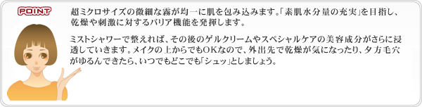 超ミクロサイズの微細な霧が均一に肌を包み込みます。｢素肌水分量の充実｣を目指し、乾燥や刺激に対するバリア機能を発揮します。ミストシャワーで整えれば、その後のゲルクリームやスペシャルケアの美容成分がさらに浸透していきます。メイクの上からでもOKなので、外出先で乾燥が気になったり、夕方毛穴がゆるんできたら、いつでもどこでも｢シュッ｣としましょう。