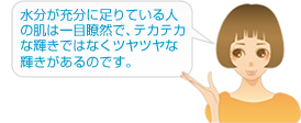 水分が充分に足りている人の肌は一目瞭然で、テカテカな輝きではなくツヤツヤな輝きがあるのです。
