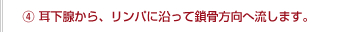 ④耳下腺から、リンパに沿って鎖骨方向へ流します。