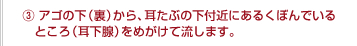 ③アゴの下（裏）から、耳たぶの下付近にあるくぼんでいるところ（耳下腺）をめがけて流します。