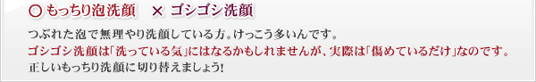 ○もっちり泡洗顔　×ゴシゴシ洗顔　つぶれた泡で無理やり洗顔している方。けっこう多いんです。ゴシゴシ洗顔は｢洗っている気｣にはなるかもしれませんが、実際は｢傷めているだけ｣なのです。正しいもっちり洗顔に切り替えましょう！