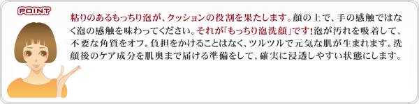 粘りのあるもっちり泡が、クッションの役割を果たします。顔の上で、手の感触ではなく泡の感触を味わってください。それが｢もっちり泡洗顔｣です！泡が汚れを吸着して、不要な角質をオフ。負担をかけることはなく、ツルツルで元気な肌が生まれます。洗顔後のケア成分を肌奥まで届ける準備をして、確実に浸透しやすい状態にします。
